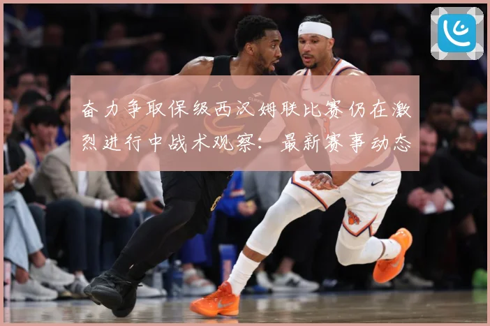 奋力争取保级西汉姆联比赛仍在激烈进行中战术观察：最新赛事动态与深度分析