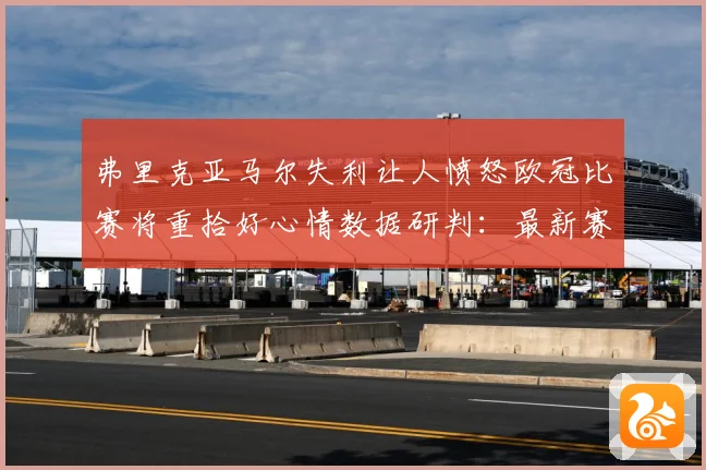 弗里克亚马尔失利让人愤怒欧冠比赛将重拾好心情数据研判：最新赛事动态与深度分析