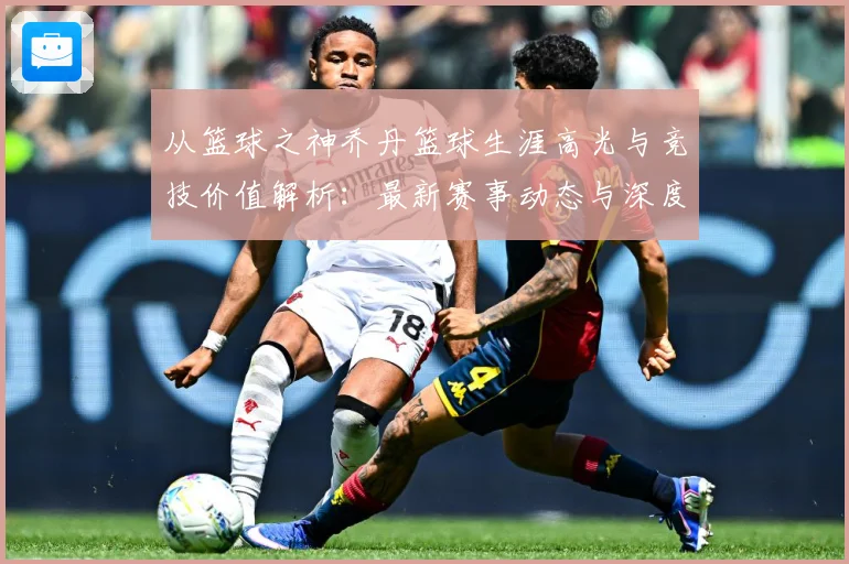 从篮球之神乔丹篮球生涯高光与竞技价值解析：最新赛事动态与深度分析