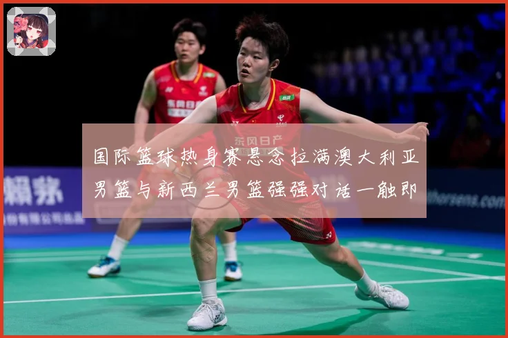 国际篮球热身赛悬念拉满澳大利亚男篮与新西兰男篮强强对话一触即发：最新赛事动态与深度分析