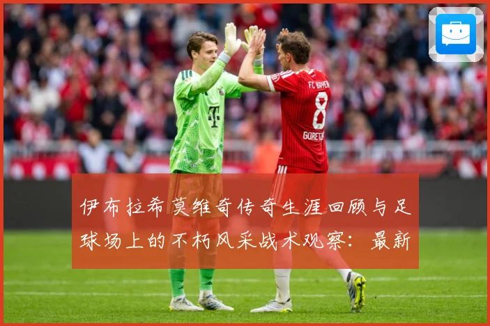 伊布拉希莫维奇传奇生涯回顾与足球场上的不朽风采战术观察：最新赛事动态与深度分析