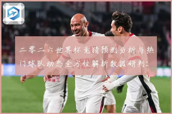 二零二六世界杯竞猜预测分析与热门球队动态全方位解析数据研判：最新赛事动态与深度分析