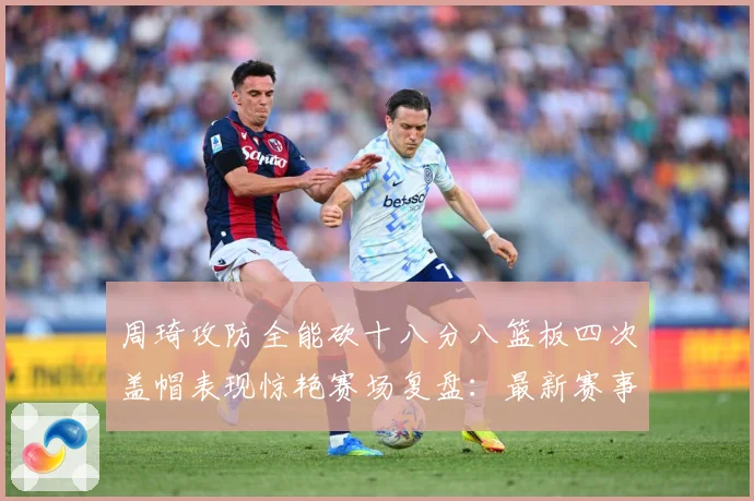 周琦攻防全能砍十八分八篮板四次盖帽表现惊艳赛场复盘：最新赛事动态与深度分析
