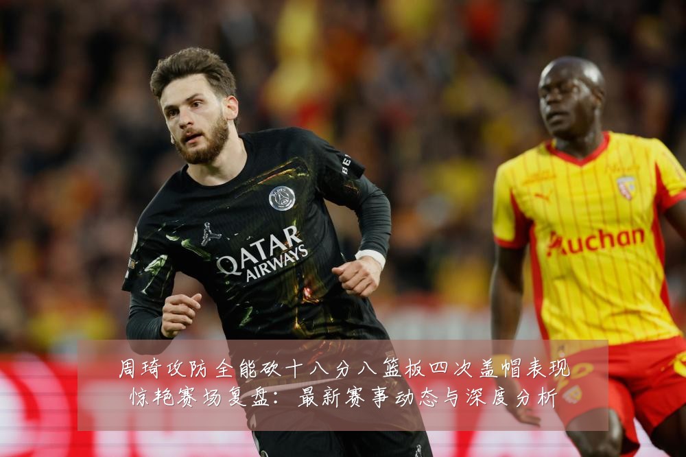 周琦攻防全能砍十八分八篮板四次盖帽表现惊艳赛场复盘:最新赛事动态与深度分析