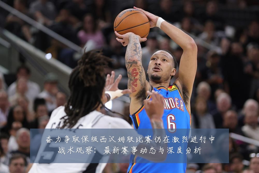 奋力争取保级西汉姆联比赛仍在激烈进行中战术观察:最新赛事动态与深度分析
